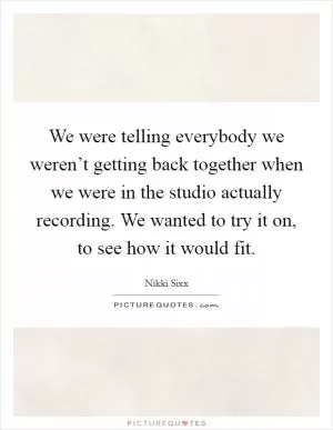 We were telling everybody we weren’t getting back together when we were in the studio actually recording. We wanted to try it on, to see how it would fit Picture Quote #1