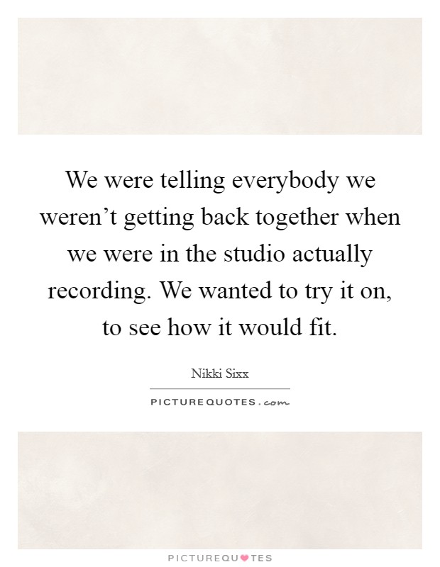 We were telling everybody we weren't getting back together when we were in the studio actually recording. We wanted to try it on, to see how it would fit. Picture Quote #1