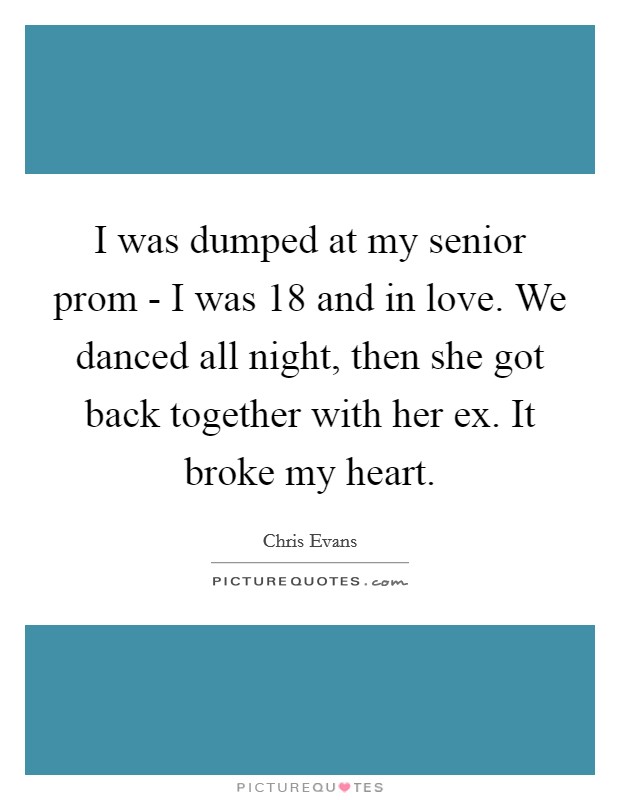I was dumped at my senior prom - I was 18 and in love. We danced all night, then she got back together with her ex. It broke my heart. Picture Quote #1