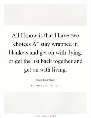 All I know is that I have two choices Â” stay wrapped in blankets and get on with dying, or get the list back together and get on with living Picture Quote #1