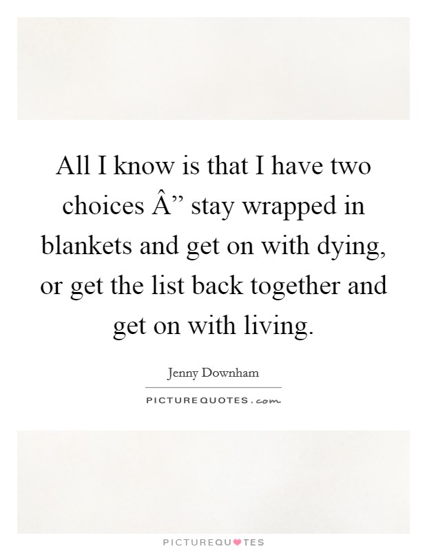All I know is that I have two choices Â” stay wrapped in blankets and get on with dying, or get the list back together and get on with living. Picture Quote #1