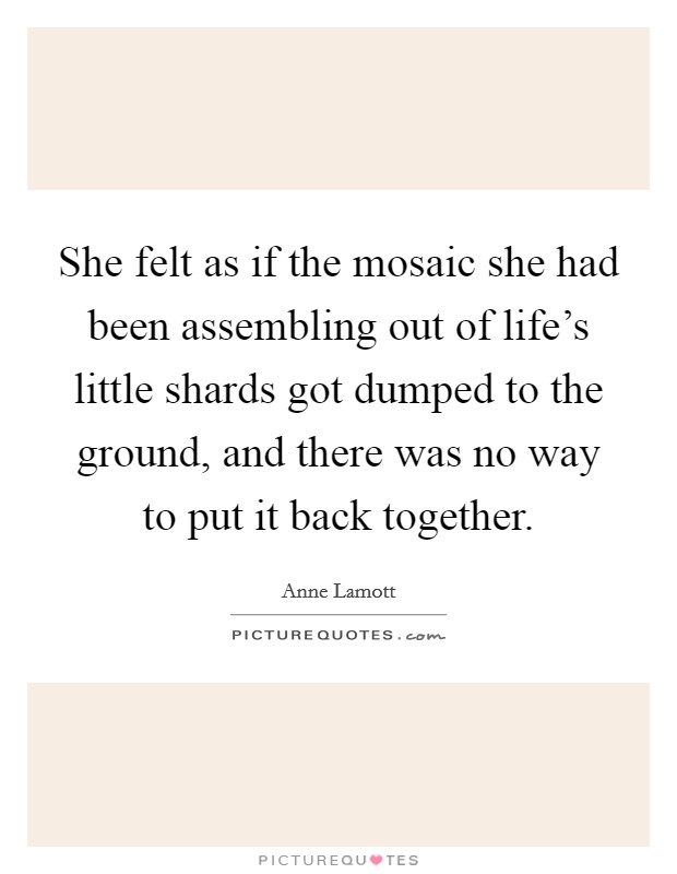 She felt as if the mosaic she had been assembling out of life's little shards got dumped to the ground, and there was no way to put it back together. Picture Quote #1