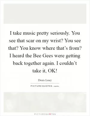 I take music pretty seriously. You see that scar on my wrist? You see that? You know where that’s from? I heard the Bee Gees were getting back together again. I couldn’t take it, OK! Picture Quote #1