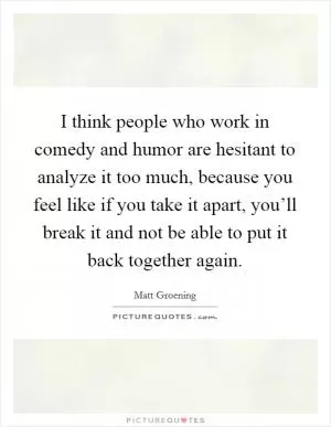 I think people who work in comedy and humor are hesitant to analyze it too much, because you feel like if you take it apart, you’ll break it and not be able to put it back together again Picture Quote #1