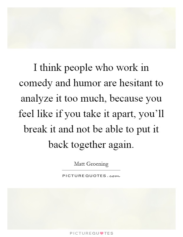 I think people who work in comedy and humor are hesitant to analyze it too much, because you feel like if you take it apart, you'll break it and not be able to put it back together again. Picture Quote #1