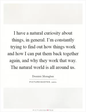 I have a natural curiosity about things, in general. I’m constantly trying to find out how things work and how I can put them back together again, and why they work that way. The natural world is all around us Picture Quote #1