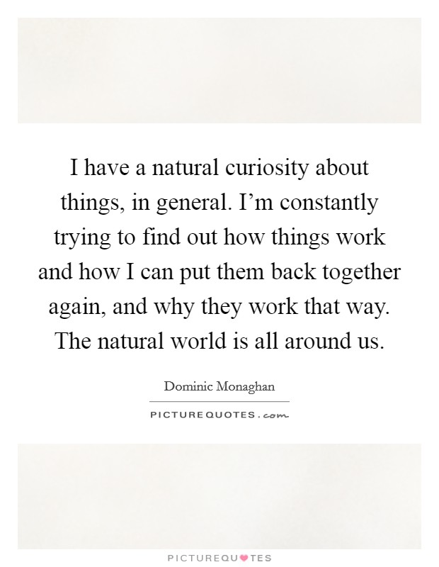I have a natural curiosity about things, in general. I'm constantly trying to find out how things work and how I can put them back together again, and why they work that way. The natural world is all around us. Picture Quote #1
