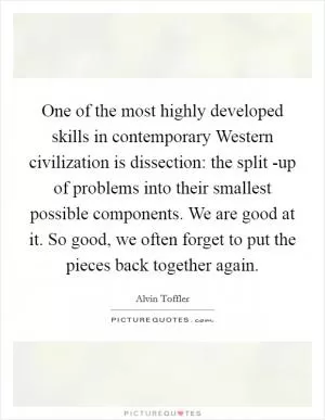 One of the most highly developed skills in contemporary Western civilization is dissection: the split -up of problems into their smallest possible components. We are good at it. So good, we often forget to put the pieces back together again Picture Quote #1