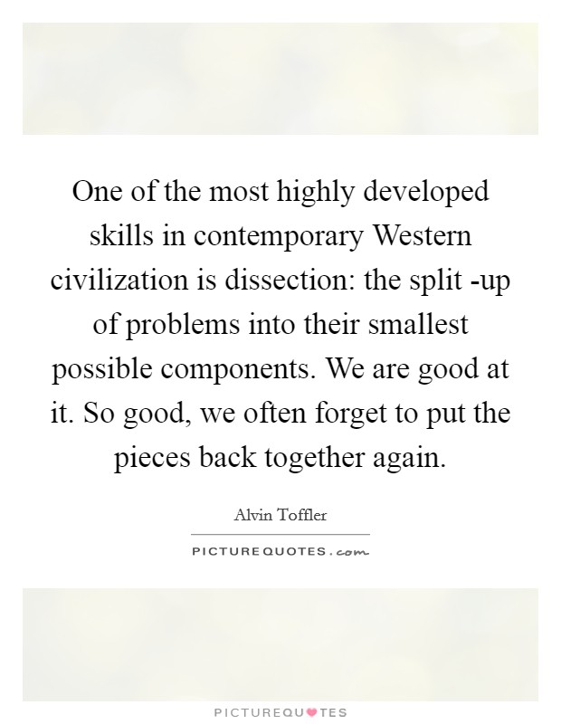 One of the most highly developed skills in contemporary Western civilization is dissection: the split -up of problems into their smallest possible components. We are good at it. So good, we often forget to put the pieces back together again. Picture Quote #1
