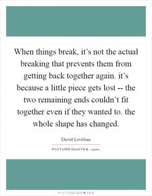 When things break, it’s not the actual breaking that prevents them from getting back together again. it’s because a little piece gets lost -- the two remaining ends couldn’t fit together even if they wanted to. the whole shape has changed Picture Quote #1