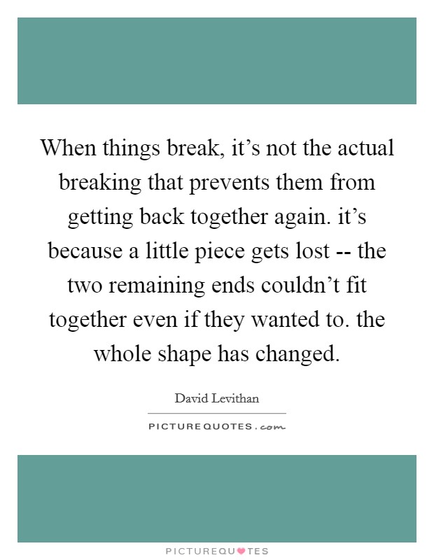 When things break, it's not the actual breaking that prevents them from getting back together again. it's because a little piece gets lost -- the two remaining ends couldn't fit together even if they wanted to. the whole shape has changed. Picture Quote #1