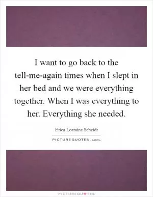 I want to go back to the tell-me-again times when I slept in her bed and we were everything together. When I was everything to her. Everything she needed Picture Quote #1