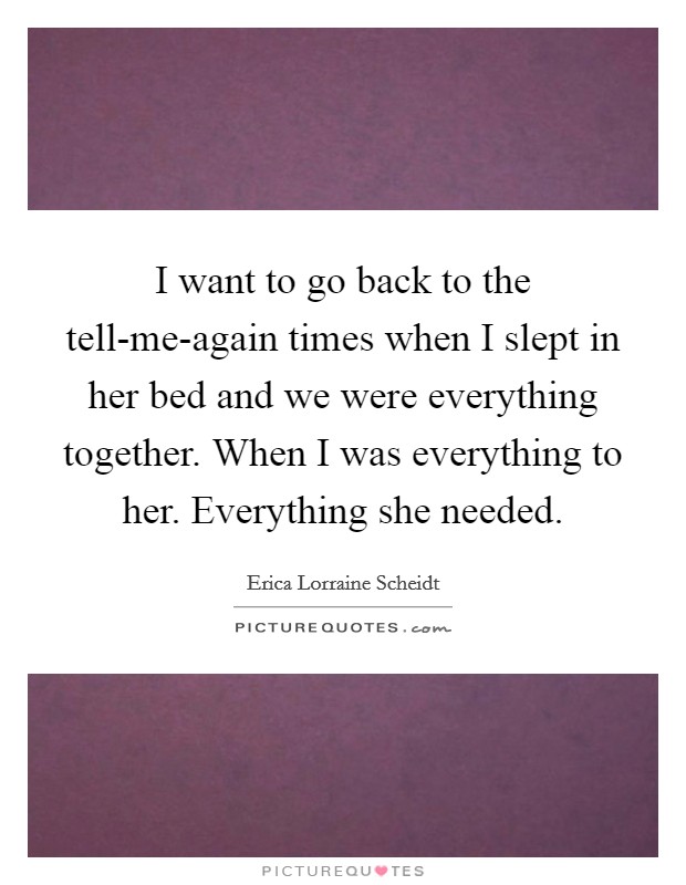 I want to go back to the tell-me-again times when I slept in her bed and we were everything together. When I was everything to her. Everything she needed. Picture Quote #1