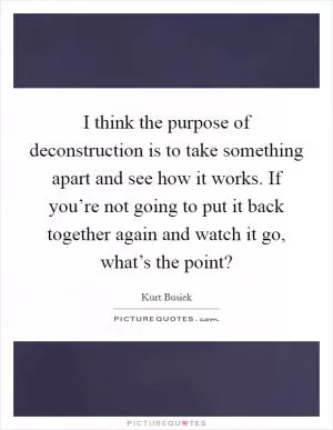 I think the purpose of deconstruction is to take something apart and see how it works. If you’re not going to put it back together again and watch it go, what’s the point? Picture Quote #1