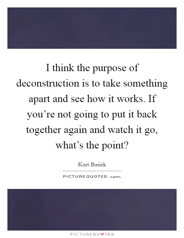 I think the purpose of deconstruction is to take something apart and see how it works. If you're not going to put it back together again and watch it go, what's the point? Picture Quote #1