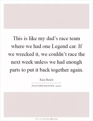 This is like my dad’s race team where we had one Legend car. If we wrecked it, we couldn’t race the next week unless we had enough parts to put it back together again Picture Quote #1