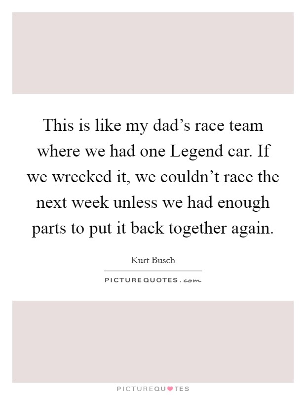 This is like my dad's race team where we had one Legend car. If we wrecked it, we couldn't race the next week unless we had enough parts to put it back together again. Picture Quote #1