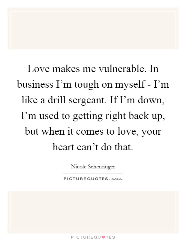 Love makes me vulnerable. In business I'm tough on myself - I'm like a drill sergeant. If I'm down, I'm used to getting right back up, but when it comes to love, your heart can't do that. Picture Quote #1