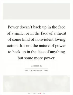 Power doesn’t back up in the face of a smile, or in the face of a threat of some kind of nonviolent loving action. It’s not the nature of power to back up in the face of anything but some more power Picture Quote #1