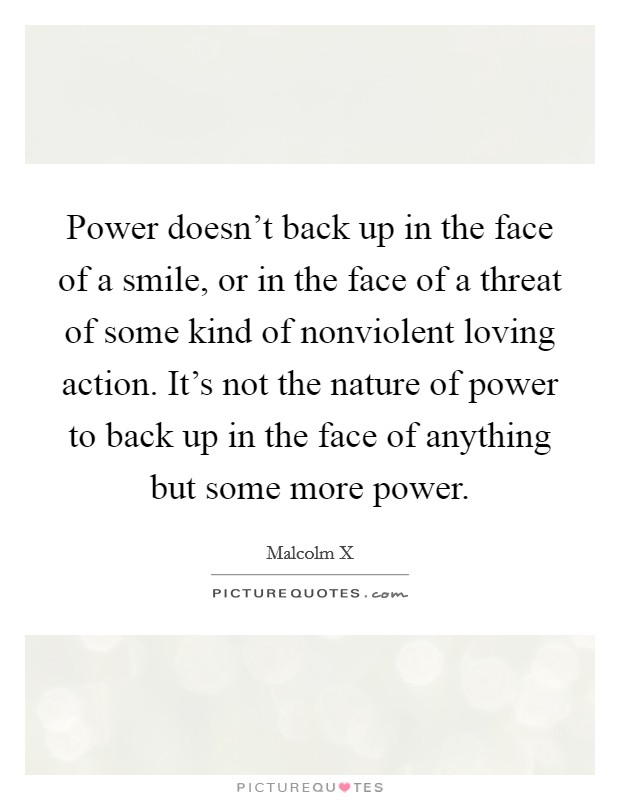 Power doesn't back up in the face of a smile, or in the face of a threat of some kind of nonviolent loving action. It's not the nature of power to back up in the face of anything but some more power. Picture Quote #1