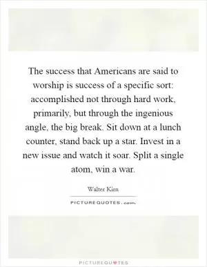 The success that Americans are said to worship is success of a specific sort: accomplished not through hard work, primarily, but through the ingenious angle, the big break. Sit down at a lunch counter, stand back up a star. Invest in a new issue and watch it soar. Split a single atom, win a war Picture Quote #1