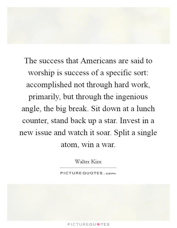 The success that Americans are said to worship is success of a specific sort: accomplished not through hard work, primarily, but through the ingenious angle, the big break. Sit down at a lunch counter, stand back up a star. Invest in a new issue and watch it soar. Split a single atom, win a war. Picture Quote #1