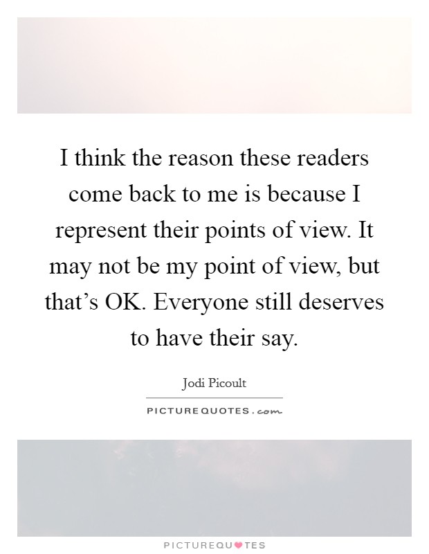 I think the reason these readers come back to me is because I represent their points of view. It may not be my point of view, but that's OK. Everyone still deserves to have their say. Picture Quote #1