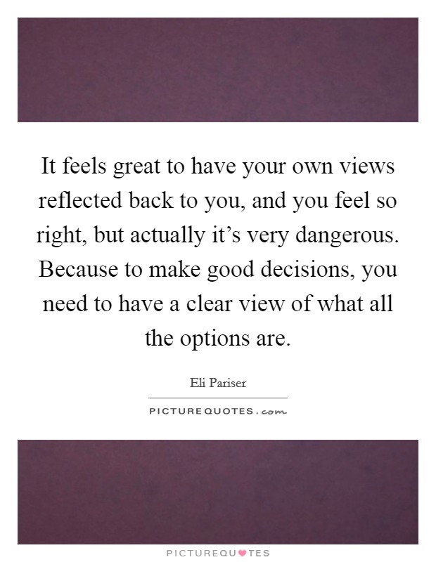 It feels great to have your own views reflected back to you, and you feel so right, but actually it's very dangerous. Because to make good decisions, you need to have a clear view of what all the options are. Picture Quote #1