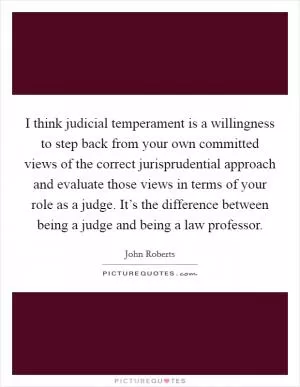 I think judicial temperament is a willingness to step back from your own committed views of the correct jurisprudential approach and evaluate those views in terms of your role as a judge. It’s the difference between being a judge and being a law professor Picture Quote #1