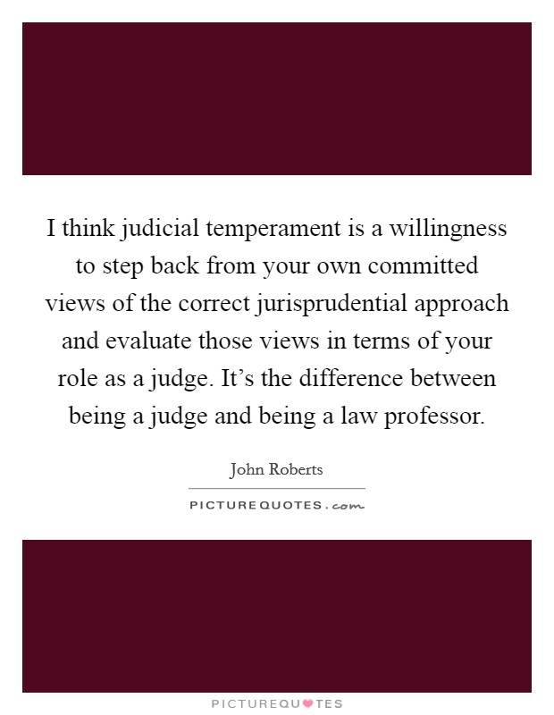 I think judicial temperament is a willingness to step back from your own committed views of the correct jurisprudential approach and evaluate those views in terms of your role as a judge. It's the difference between being a judge and being a law professor. Picture Quote #1