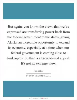 But again, you know, the views that we’ve expressed are transferring power back from the federal government to the states, giving Alaska an incredible opportunity to expand its economy, especially at a time when our federal government is coming close to bankruptcy. So that is a broad-based appeal. It’s not an extreme view Picture Quote #1