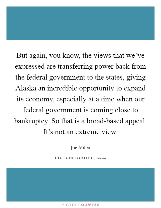 But again, you know, the views that we've expressed are transferring power back from the federal government to the states, giving Alaska an incredible opportunity to expand its economy, especially at a time when our federal government is coming close to bankruptcy. So that is a broad-based appeal. It's not an extreme view. Picture Quote #1