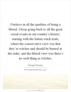 I believe in all the qualities of being a liberal. I keep going back to all the great social events in our country’s history, starting with the Salem witch trials, where the conservative view was that they’re witches and should be burned at the stake, and the liberal view was there’s no such thing as witches Picture Quote #1