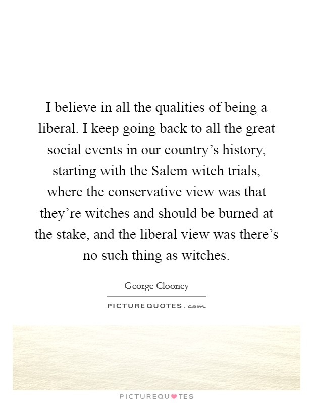 I believe in all the qualities of being a liberal. I keep going back to all the great social events in our country's history, starting with the Salem witch trials, where the conservative view was that they're witches and should be burned at the stake, and the liberal view was there's no such thing as witches. Picture Quote #1