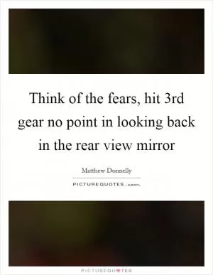 Think of the fears, hit 3rd gear no point in looking back in the rear view mirror Picture Quote #1