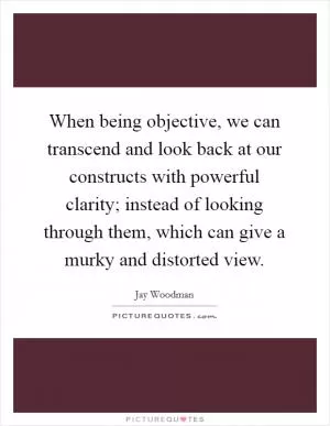 When being objective, we can transcend and look back at our constructs with powerful clarity; instead of looking through them, which can give a murky and distorted view Picture Quote #1