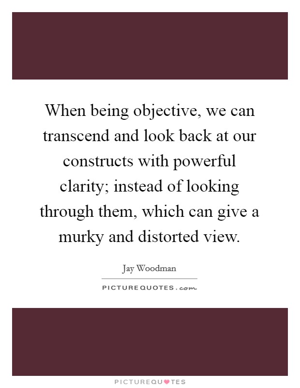 When being objective, we can transcend and look back at our constructs with powerful clarity; instead of looking through them, which can give a murky and distorted view. Picture Quote #1