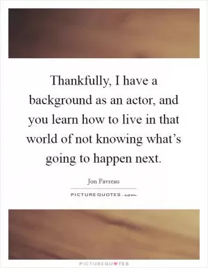 Thankfully, I have a background as an actor, and you learn how to live in that world of not knowing what’s going to happen next Picture Quote #1