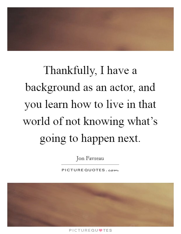 Thankfully, I have a background as an actor, and you learn how to live in that world of not knowing what's going to happen next. Picture Quote #1