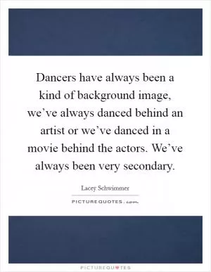 Dancers have always been a kind of background image, we’ve always danced behind an artist or we’ve danced in a movie behind the actors. We’ve always been very secondary Picture Quote #1