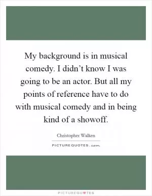 My background is in musical comedy. I didn’t know I was going to be an actor. But all my points of reference have to do with musical comedy and in being kind of a showoff Picture Quote #1