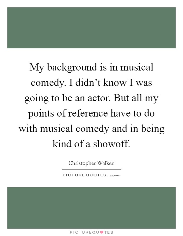 My background is in musical comedy. I didn't know I was going to be an actor. But all my points of reference have to do with musical comedy and in being kind of a showoff. Picture Quote #1