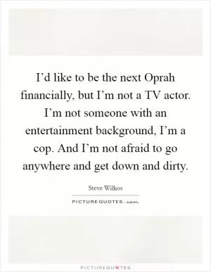 I’d like to be the next Oprah financially, but I’m not a TV actor. I’m not someone with an entertainment background, I’m a cop. And I’m not afraid to go anywhere and get down and dirty Picture Quote #1