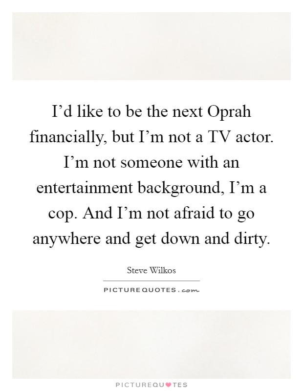 I'd like to be the next Oprah financially, but I'm not a TV actor. I'm not someone with an entertainment background, I'm a cop. And I'm not afraid to go anywhere and get down and dirty. Picture Quote #1