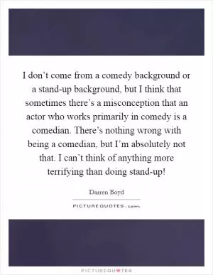 I don’t come from a comedy background or a stand-up background, but I think that sometimes there’s a misconception that an actor who works primarily in comedy is a comedian. There’s nothing wrong with being a comedian, but I’m absolutely not that. I can’t think of anything more terrifying than doing stand-up! Picture Quote #1