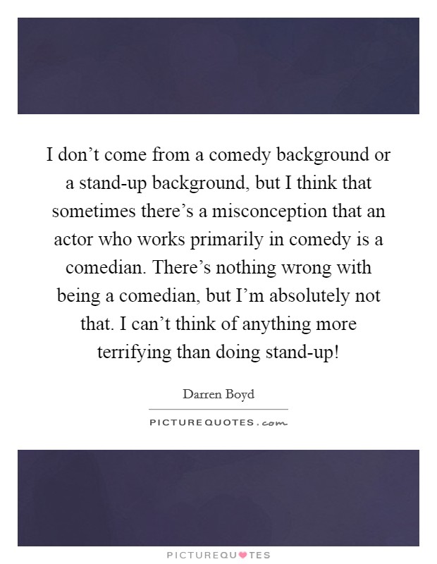 I don't come from a comedy background or a stand-up background, but I think that sometimes there's a misconception that an actor who works primarily in comedy is a comedian. There's nothing wrong with being a comedian, but I'm absolutely not that. I can't think of anything more terrifying than doing stand-up! Picture Quote #1