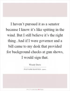 I haven’t pursued it as a senator because I know it’s like spitting in the wind. But I still believe it’s the right thing. And if I were governor and a bill came to my desk that provided for background checks at gun shows, I would sign that Picture Quote #1