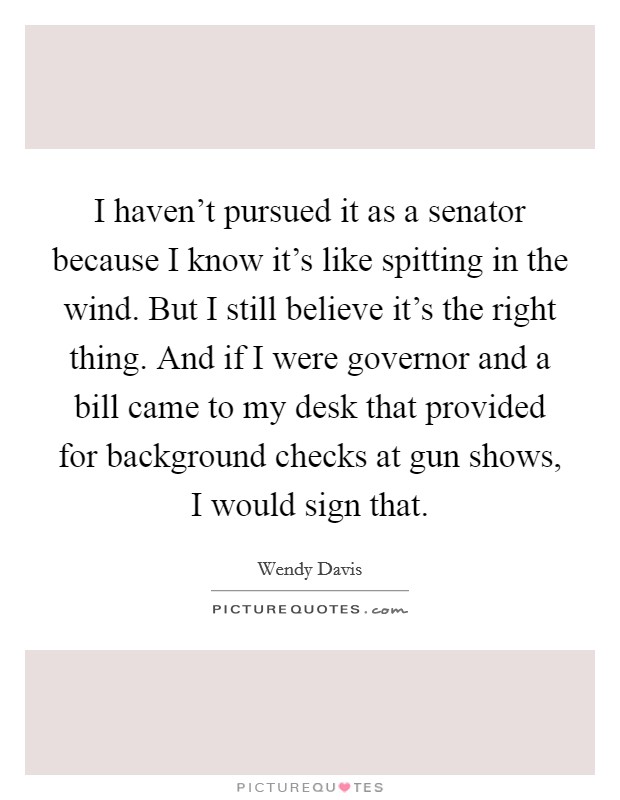 I haven't pursued it as a senator because I know it's like spitting in the wind. But I still believe it's the right thing. And if I were governor and a bill came to my desk that provided for background checks at gun shows, I would sign that. Picture Quote #1