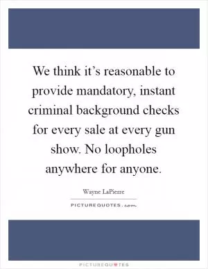 We think it’s reasonable to provide mandatory, instant criminal background checks for every sale at every gun show. No loopholes anywhere for anyone Picture Quote #1
