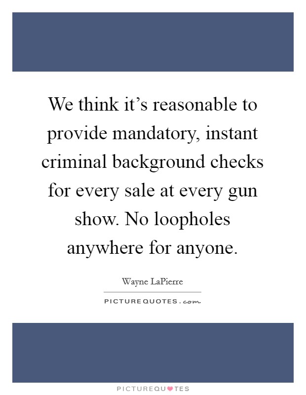 We think it's reasonable to provide mandatory, instant criminal background checks for every sale at every gun show. No loopholes anywhere for anyone. Picture Quote #1